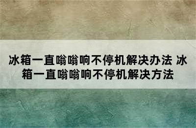 冰箱一直嗡嗡响不停机解决办法 冰箱一直嗡嗡响不停机解决方法